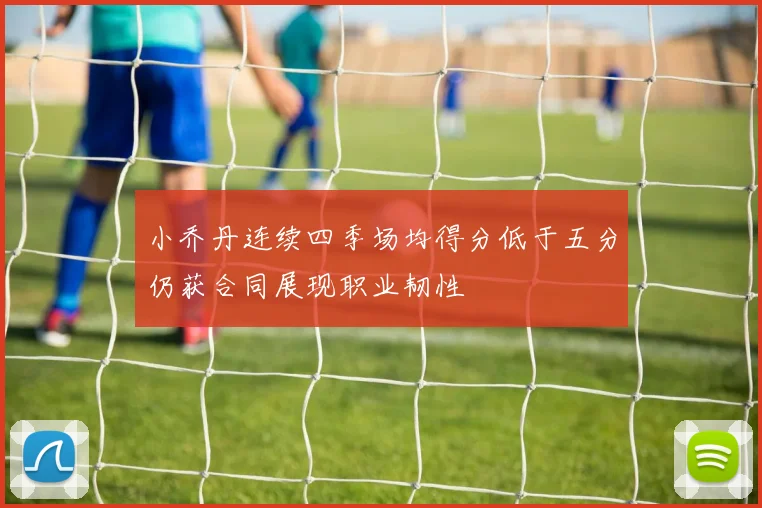 小乔丹连续四季场均得分低于五分仍获合同展现职业韧性