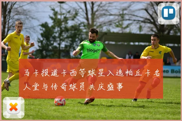 马卡报道卡西等球星入选帕丘卡名人堂与传奇球员共庆盛事