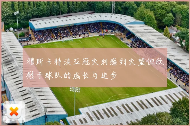 穆斯卡特谈亚冠失利感到失望但欣慰于球队的成长与进步
