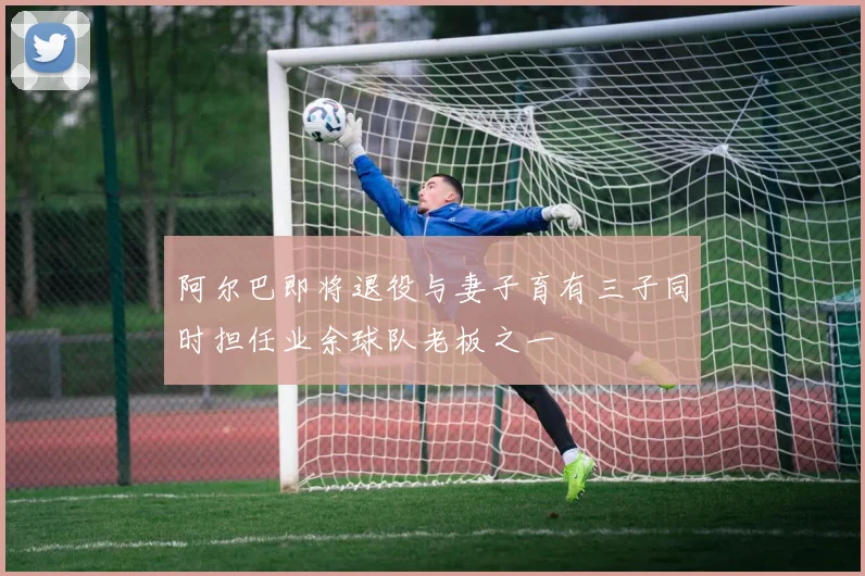 阿尔巴即将退役与妻子育有三子同时担任业余球队老板之一