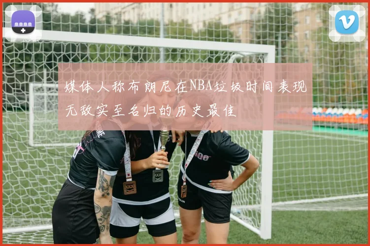 媒体人称布朗尼在NBA垃圾时间表现无敌实至名归的历史最佳