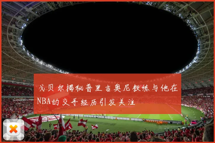 戈贝尔揭秘普里吉奥尼教练与他在NBA的交手经历引发关注