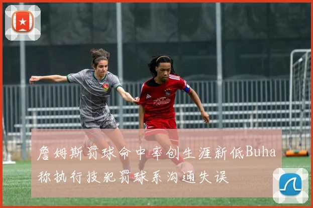 詹姆斯罚球命中率创生涯新低Buha称执行技犯罚球系沟通失误