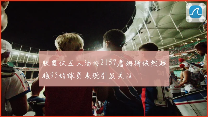 联盟仅五人场均2157詹姆斯依然超越95的球员表现引发关注