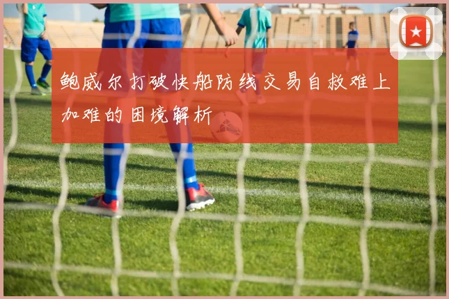 鲍威尔打破快船防线交易自救难上加难的困境解析