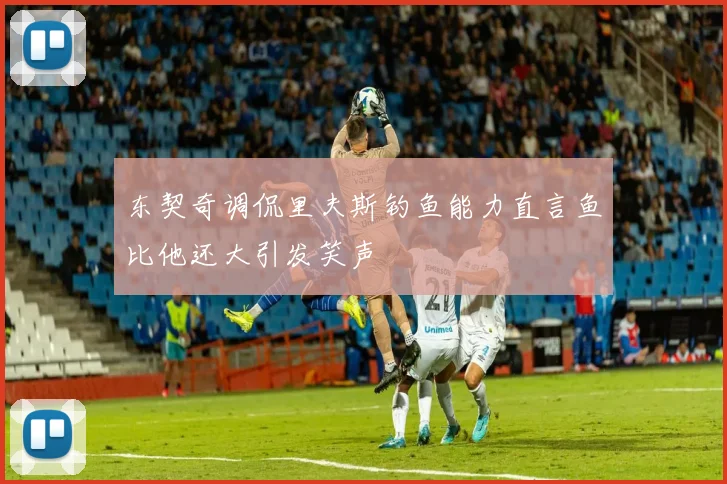 东契奇调侃里夫斯钓鱼能力直言鱼比他还大引发笑声