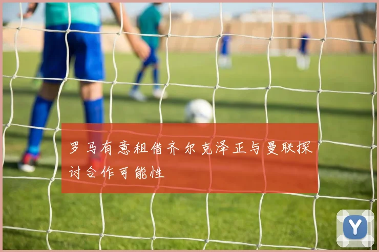 罗马有意租借齐尔克泽正与曼联探讨合作可能性
