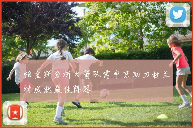 帕金斯分析火箭队需申京助力杜兰特成就最佳阵容