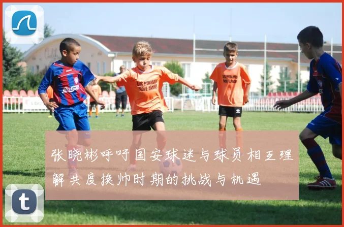 张晓彬呼吁国安球迷与球员相互理解共度换帅时期的挑战与机遇