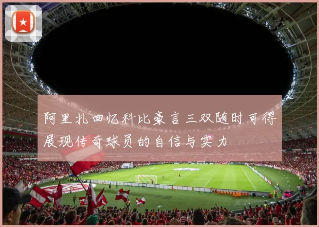 阿里扎回忆科比豪言三双随时可得展现传奇球员的自信与实力