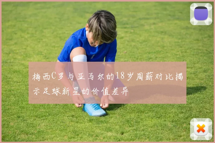 梅西C罗与亚马尔的18岁周薪对比揭示足球新星的价值差异