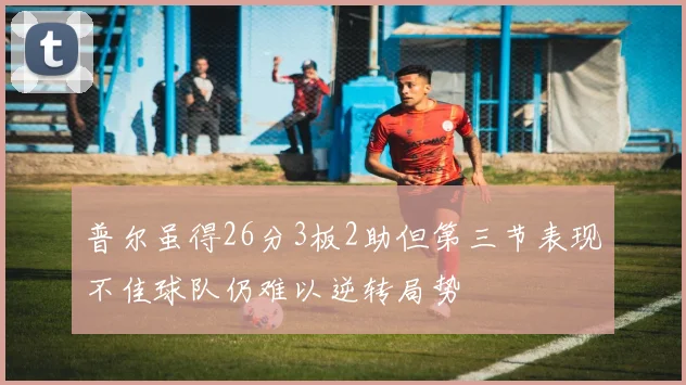 普尔虽得26分3板2助但第三节表现不佳球队仍难以逆转局势