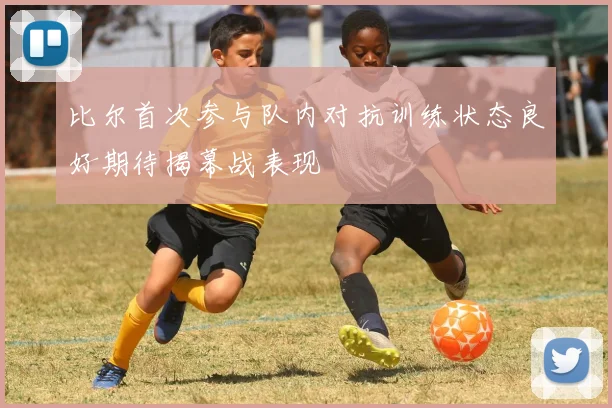 比尔首次参与队内对抗训练状态良好期待揭幕战表现