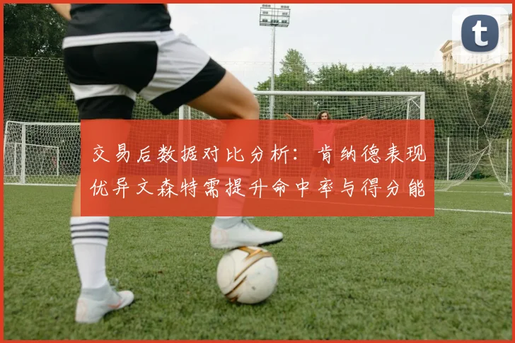 交易后数据对比分析：肯纳德表现优异文森特需提升命中率与得分能力