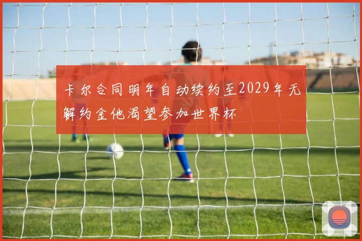 卡尔合同明年自动续约至2029年无解约金他渴望参加世界杯