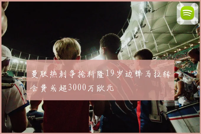曼联热刺争抢科隆19岁边锋马拉转会费或超3000万欧元