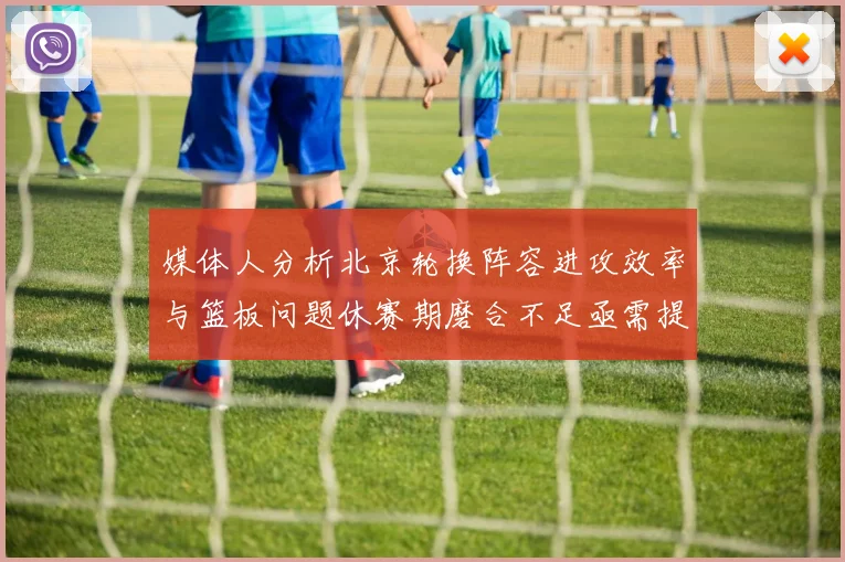 媒体人分析北京轮换阵容进攻效率与篮板问题休赛期磨合不足亟需提升