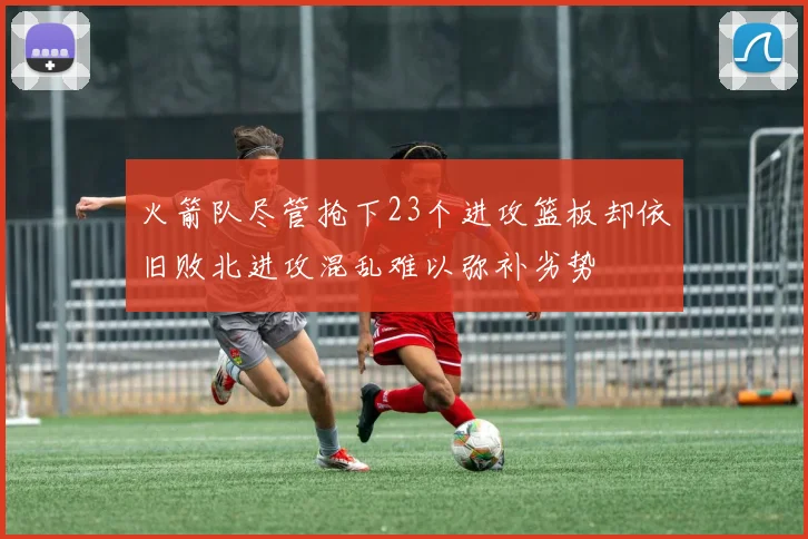 火箭队尽管抢下23个进攻篮板却依旧败北进攻混乱难以弥补劣势
