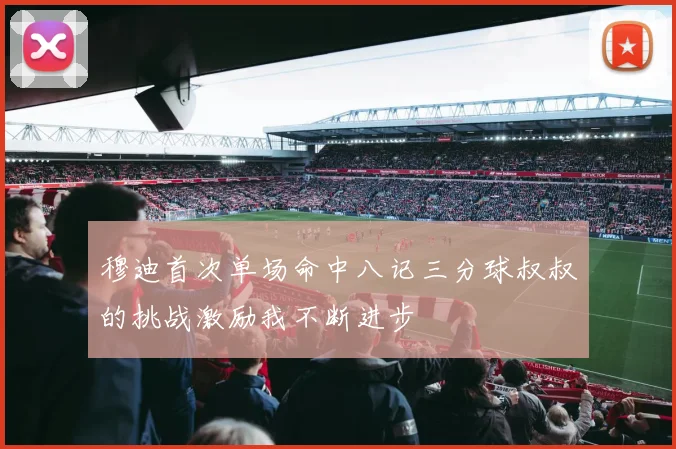 穆迪首次单场命中八记三分球叔叔的挑战激励我不断进步