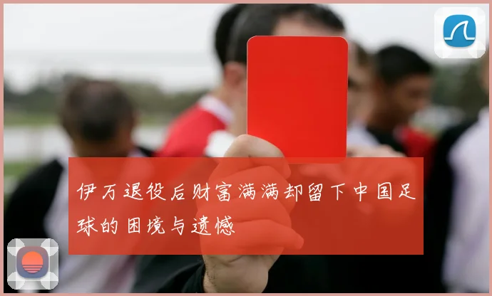 伊万退役后财富满满却留下中国足球的困境与遗憾