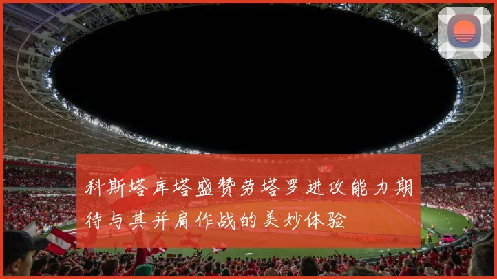 科斯塔库塔盛赞劳塔罗进攻能力期待与其并肩作战的美妙体验