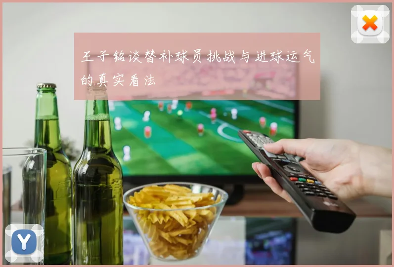 王子铭谈替补球员挑战与进球运气的真实看法