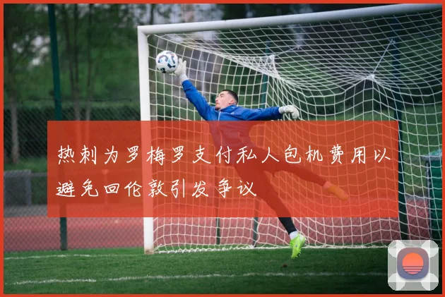 热刺为罗梅罗支付私人包机费用以避免回伦敦引发争议
