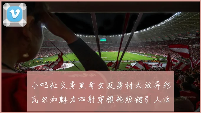 小吧社交秀里奇女友身材大放异彩瓦尔加魅力四射穿旗袍短裙引人注目