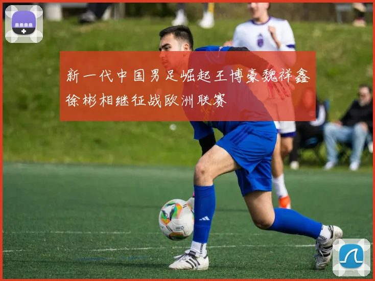 新一代中国男足崛起王博豪魏祥鑫徐彬相继征战欧洲联赛