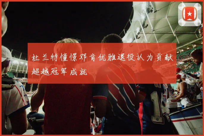 杜兰特憧憬邓肯优雅退役认为贡献超越冠军成就