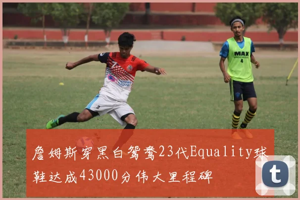 詹姆斯穿黑白鸳鸯23代Equality球鞋达成43000分伟大里程碑