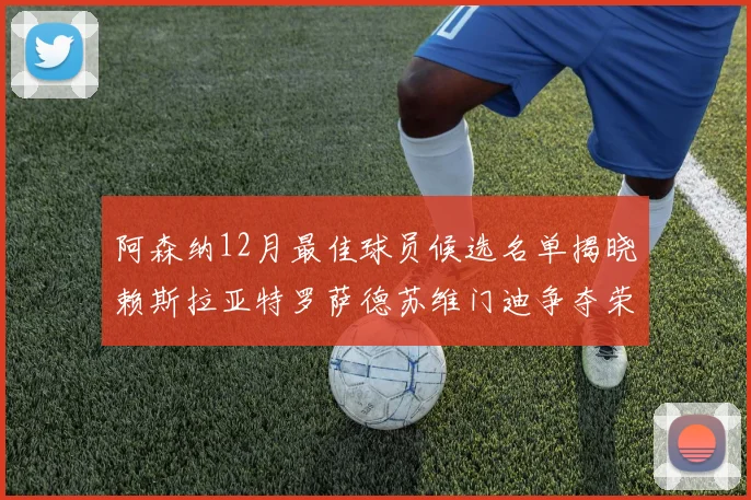 阿森纳12月最佳球员候选名单揭晓赖斯拉亚特罗萨德苏维门迪争夺荣誉