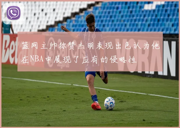 篮网主帅称赞杰明表现出色认为他在NBA中展现了应有的侵略性