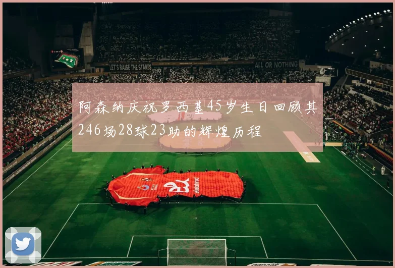 阿森纳庆祝罗西基45岁生日回顾其246场28球23助的辉煌历程