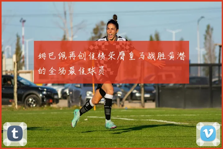 姆巴佩再创佳绩荣膺皇马战胜黄潜的全场最佳球员