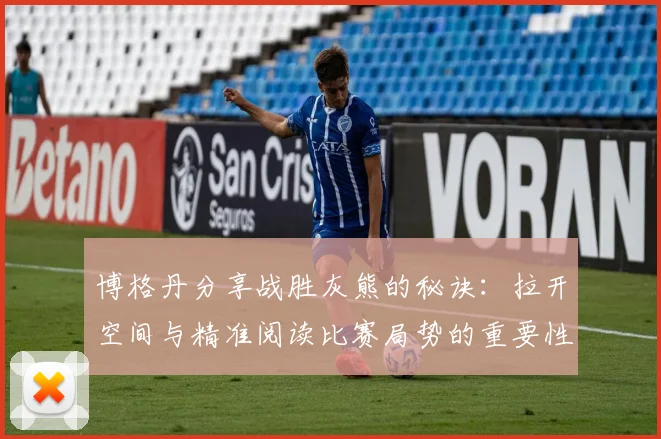 博格丹分享战胜灰熊的秘诀：拉开空间与精准阅读比赛局势的重要性