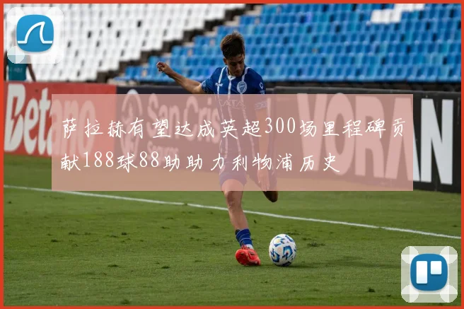 萨拉赫有望达成英超300场里程碑贡献188球88助助力利物浦历史
