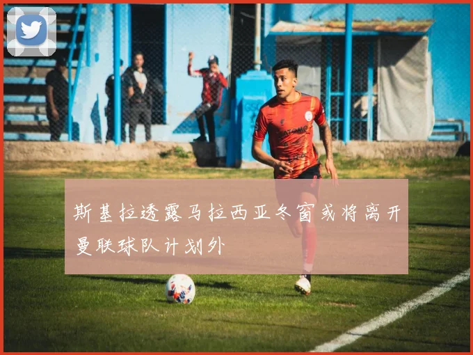 斯基拉透露马拉西亚冬窗或将离开曼联球队计划外