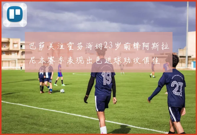 巴萨关注霍芬海姆23岁前锋阿斯拉尼本赛季表现出色进球助攻俱佳