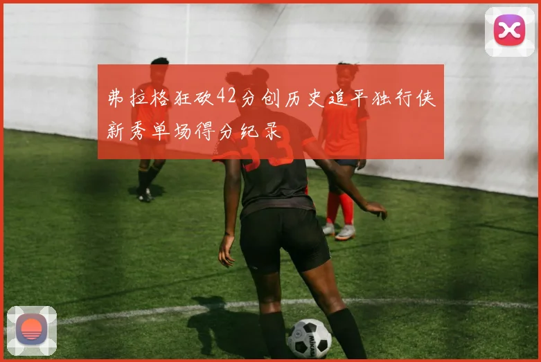 弗拉格狂砍42分创历史追平独行侠新秀单场得分纪录