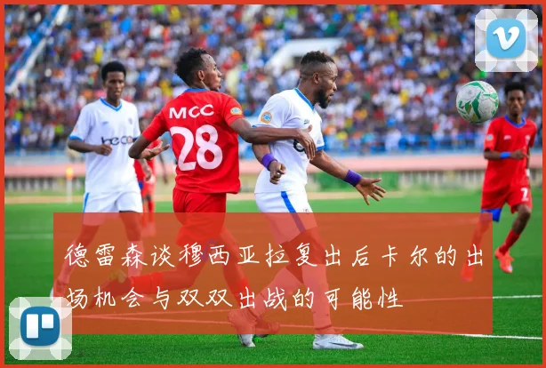 德雷森谈穆西亚拉复出后卡尔的出场机会与双双出战的可能性