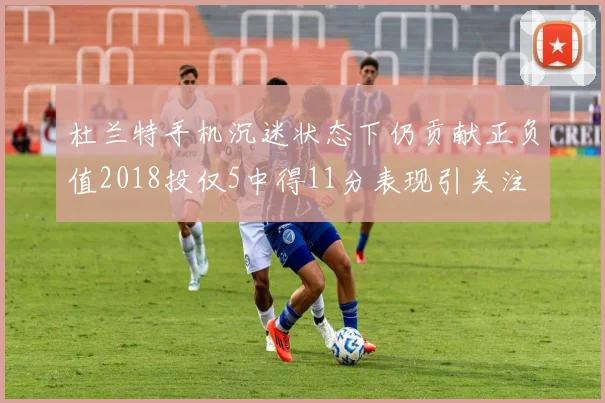 杜兰特手机沉迷状态下仍贡献正负值2018投仅5中得11分表现引关注