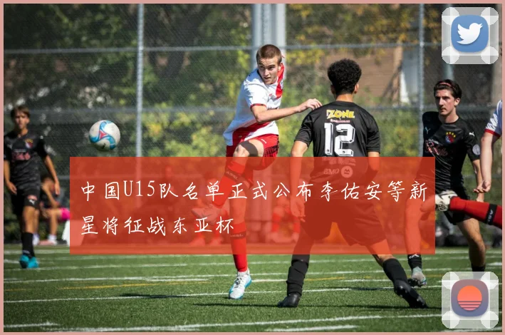 中国U15队名单正式公布李佑安等新星将征战东亚杯