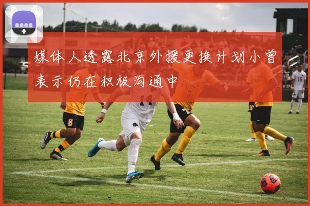 媒体人透露北京外援更换计划小曾表示仍在积极沟通中