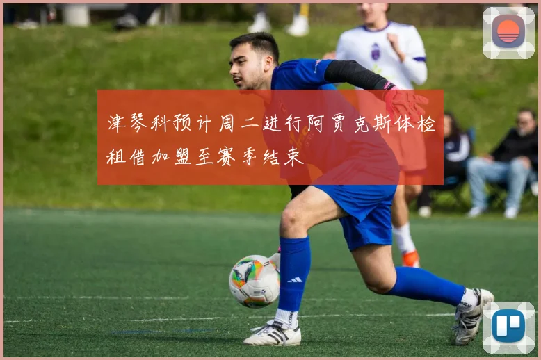 津琴科预计周二进行阿贾克斯体检租借加盟至赛季结束