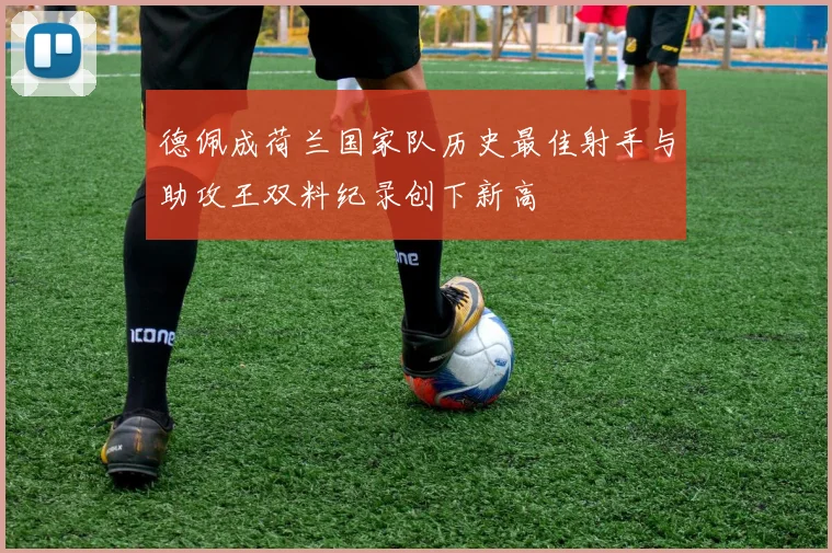 德佩成荷兰国家队历史最佳射手与助攻王双料纪录创下新高