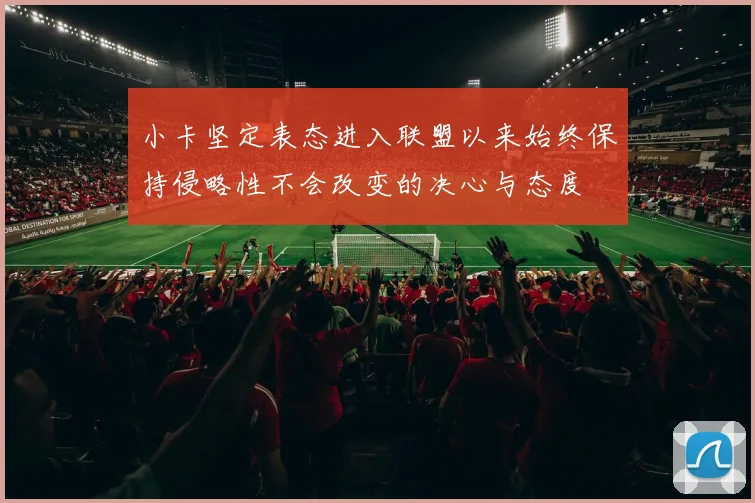 小卡坚定表态进入联盟以来始终保持侵略性不会改变的决心与态度
