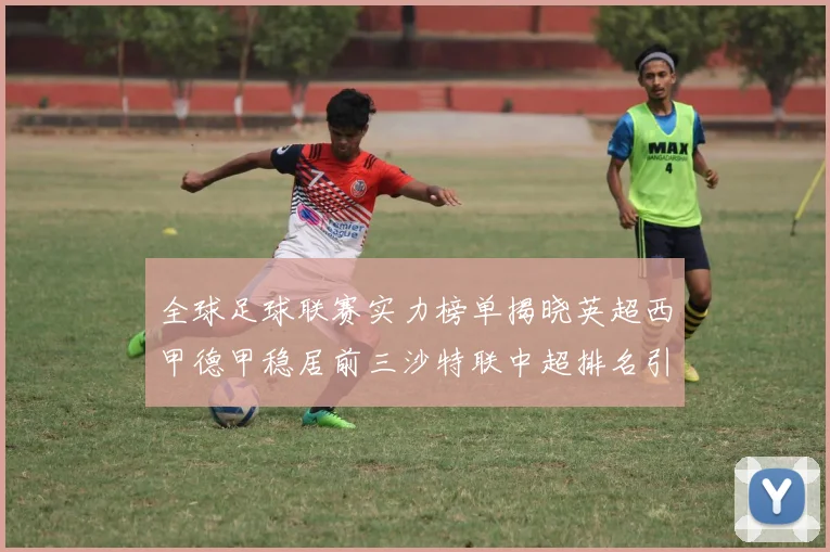 全球足球联赛实力榜单揭晓英超西甲德甲稳居前三沙特联中超排名引关注