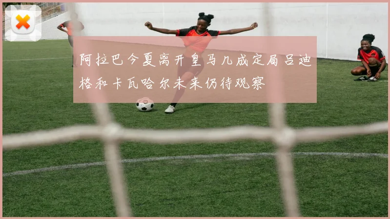 阿拉巴今夏离开皇马几成定局吕迪格和卡瓦哈尔未来仍待观察