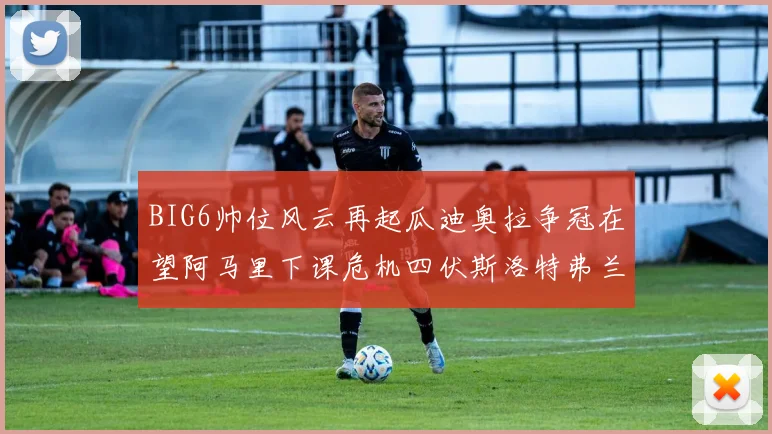 BIG6帅位风云再起瓜迪奥拉争冠在望阿马里下课危机四伏斯洛特弗兰克如坐针毡